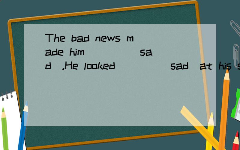 The bad news made him____(sad).He looked____(sad)at his son.