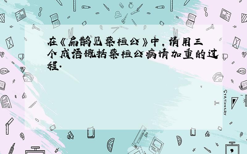 在《扁鹊见蔡桓公》中,请用三个成语概括蔡桓公病情加重的过程.