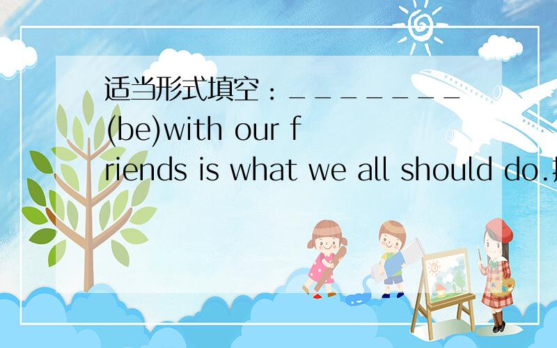 适当形式填空：_______(be)with our friends is what we all should do.挑一处错,再改正：Is there something under the car?_________
