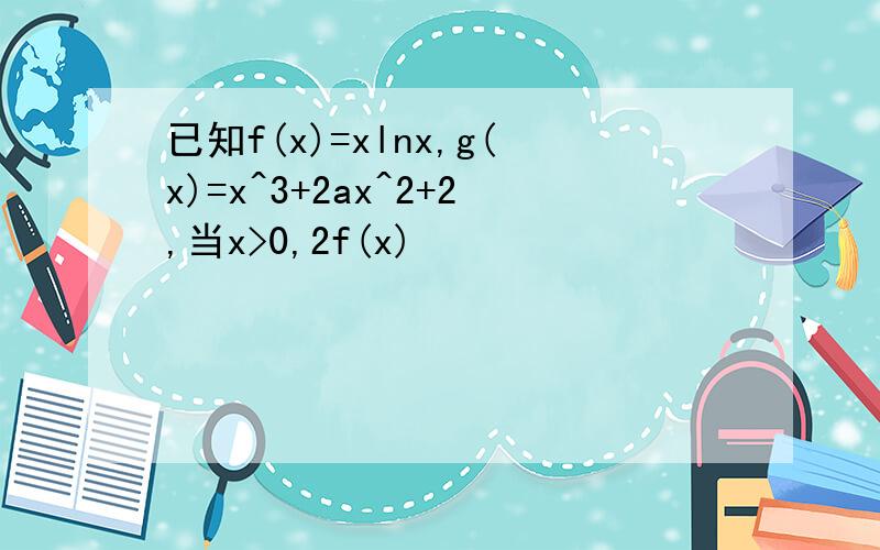 已知f(x)=xlnx,g(x)=x^3+2ax^2+2,当x>0,2f(x)