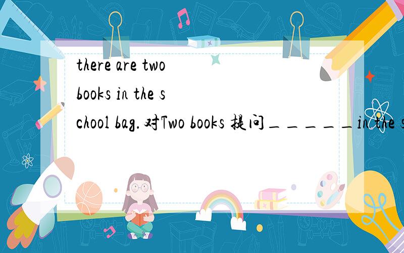 there are two books in the school bag.对Two books 提问_____in the school bag 一空一词