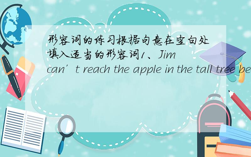 形容词的练习根据句意在空白处填入适当的形容词1、Jim can’t reach the apple in the tall tree because he is .2、My watch doesn’t keep good time.Something is with it.3、This question is so that none of them can answer it.4.She