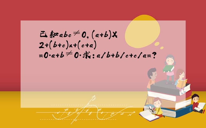 已知abc≠0,(a+b)X2+(b+c)x+(c+a)=0.a+b≠0.求：a/b+b/c+c/a=?
