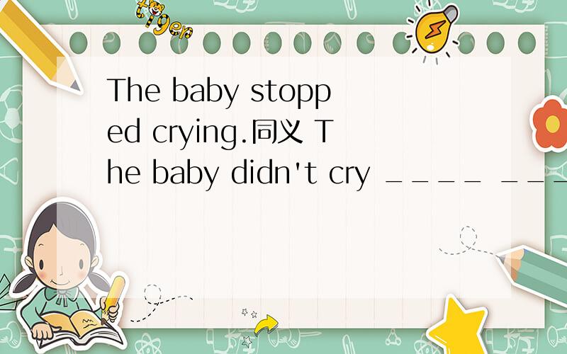 The baby stopped crying.同义 The baby didn't cry ____ ____.