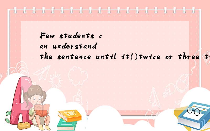 Few students can understand the sentence until it（）twice or three times.A explainsB is explainedC will be explainedD has explained.大师说明理由