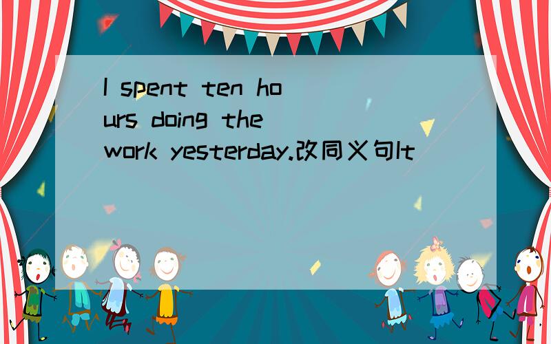 I spent ten hours doing the work yesterday.改同义句It _____ _____ten hours_____the work yesterday.
