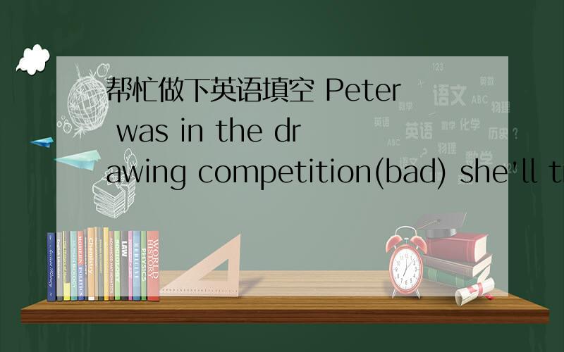帮忙做下英语填空 Peter was in the drawing competition(bad) she'll try her best late again(not be)Peter was in the drawing competition(bad)she'll try her best late again(not be)