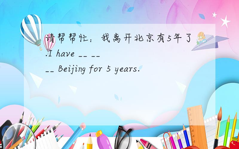 请帮帮忙：我离开北京有5年了.I have __ __ __ Beijing for 5 years.