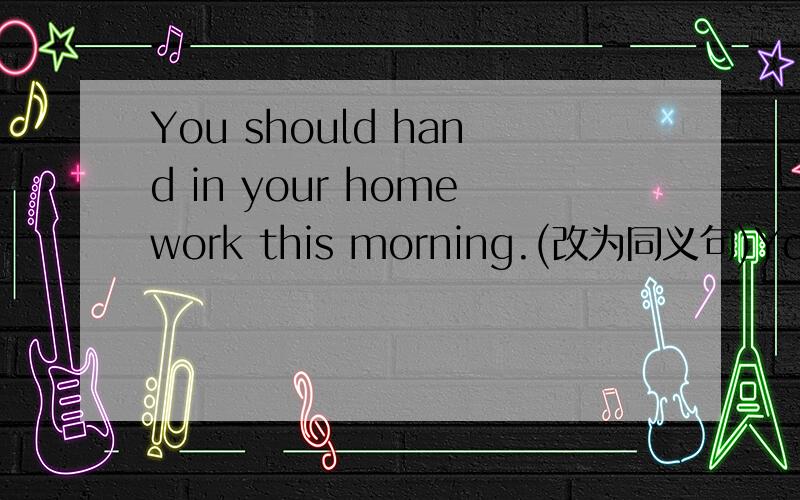 You should hand in your homework this morning.(改为同义句)You ______ _______ _______ hand in your homework this morning.