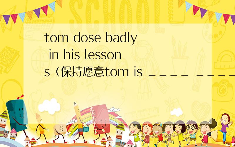 tom dose badly in his lessons（保持愿意tom is ____ _____ his leeons