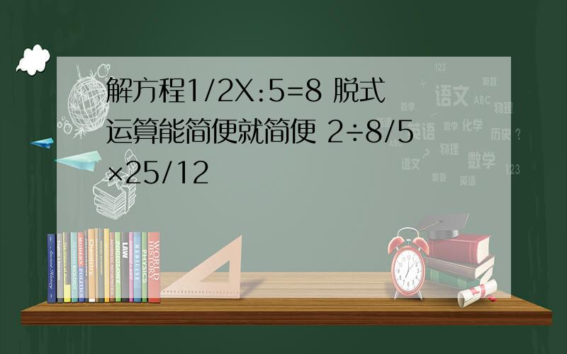 解方程1/2X:5=8 脱式运算能简便就简便 2÷8/5×25/12