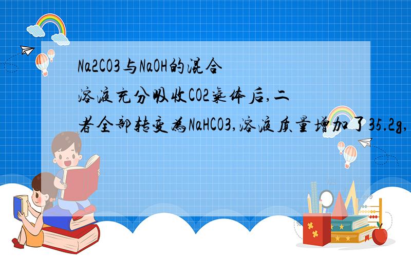 Na2CO3与NaOH的混合溶液充分吸收CO2气体后,二者全部转变为NaHCO3,溶液质量增加了35．2g,而溶液中溶质的物质的量变为原来的1.25倍,求：1）原溶液中NaOH和Na2CO3的物质的量 2）向反应后的溶液中加