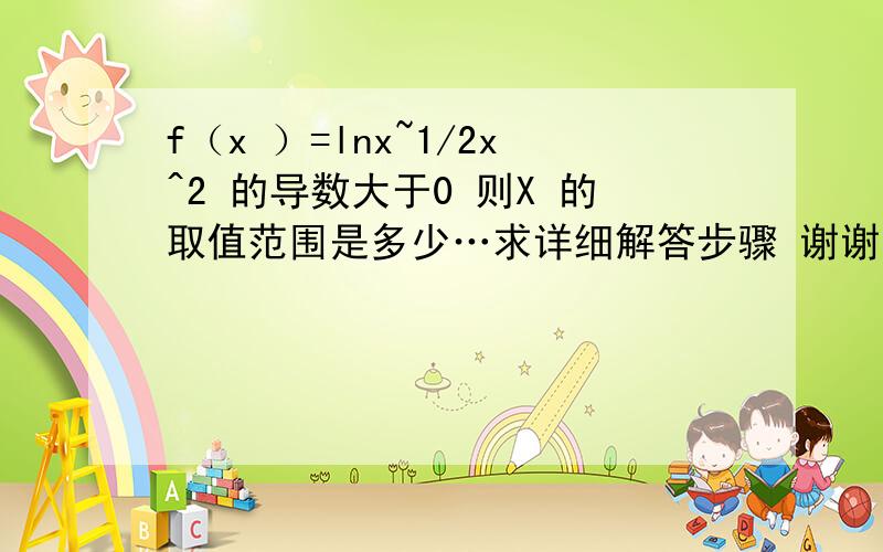 f（x ）=lnx~1/2x^2 的导数大于0 则X 的取值范围是多少…求详细解答步骤 谢谢.