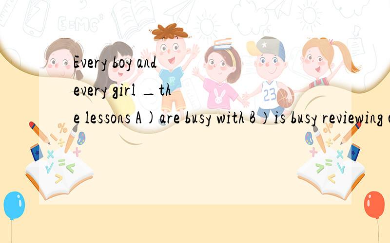 Every boy and every girl _the lessons A)are busy with B）is busy reviewing c）is busy with