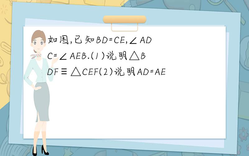 如图,已知BD=CE,∠ADC=∠AEB.(1)说明△BDF≡△CEF(2)说明AD=AE
