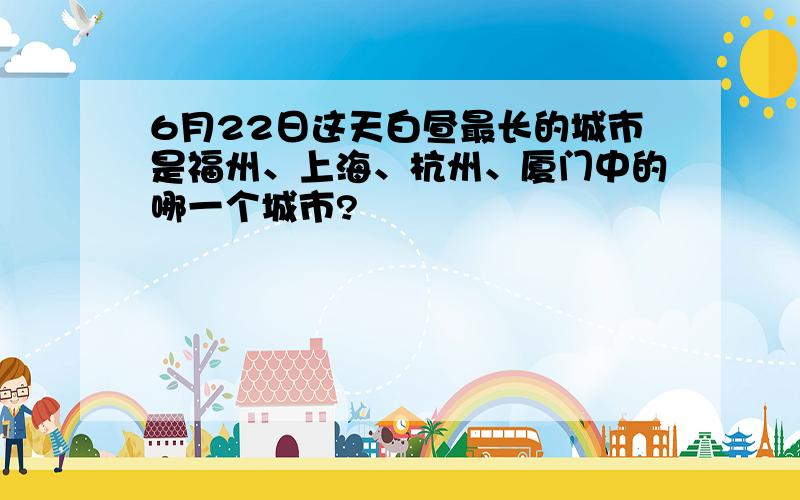6月22日这天白昼最长的城市是福州、上海、杭州、厦门中的哪一个城市?