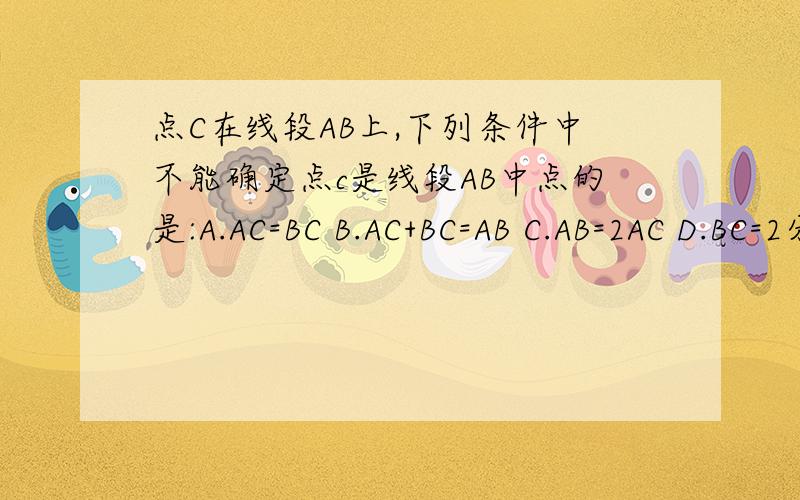 点C在线段AB上,下列条件中不能确定点c是线段AB中点的是:A.AC=BC B.AC+BC=AB C.AB=2AC D.BC=2分之一AB