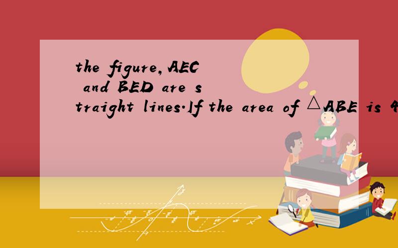 the figure,AEC and BED are straight lines.If the area of △ABE is 4 cm^2 and the .in the figure,AEC and BED are straight lines.If the area of △ABE is 4 cm^2 and the area of △BCE is 6cm^2 , find the area of △CDE. 求解