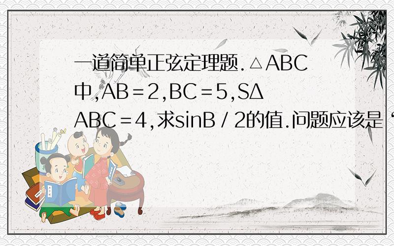 一道简单正弦定理题.△ABC中,AB＝2,BC＝5,SΔABC＝4,求sinB／2的值.问题应该是“sin(B／2)”.