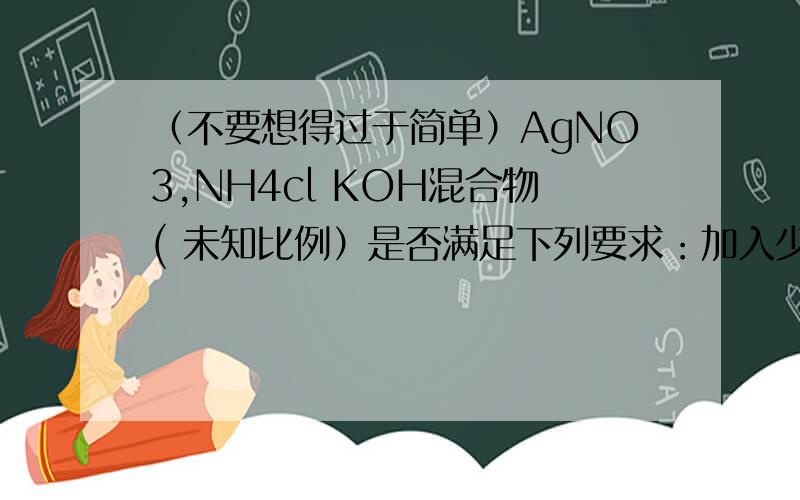 （不要想得过于简单）AgNO3,NH4cl KOH混合物( 未知比例）是否满足下列要求：加入少量蒸馏水震荡得无色溶液,逐滴加入稀硝酸有白色沉淀产生教辅上说可以满足因为生成[Ag(NH3)2]OH 但是不应该先