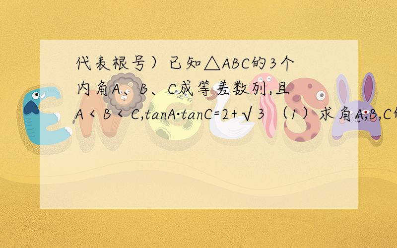 代表根号）已知△ABC的3个内角A、B、C成等差数列,且A＜B＜C,tanA·tanC=2+√3 （1）求角A,B,C的大小； （2）如果BC=4√3,求△ABC的一边AC的长及△ABC的面积 呵呵,