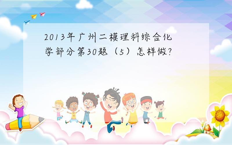 2013年广州二模理科综合化学部分第30题（5）怎样做?