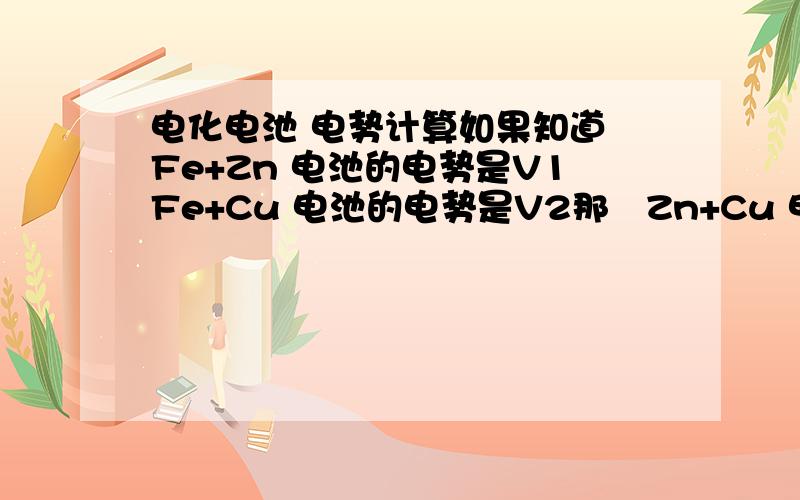 电化电池 电势计算如果知道 Fe+Zn 电池的电势是V1Fe+Cu 电池的电势是V2那麼Zn+Cu 电池的电势是不是 V1+V2 为什麼?
