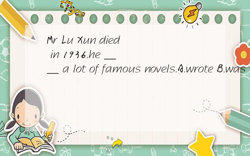 Mr Lu Xun died in 1936.he ____ a lot of famous novels.A.wrote B.was writing c.has written d.would write这题我不知道该选A还是C,到底应该选哪个?再请教一下各位高手在做题时如何判断用过去时还是用完成时.