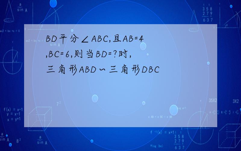 BD平分∠ABC,且AB=4,BC=6,则当BD=?时,三角形ABD∽三角形DBC