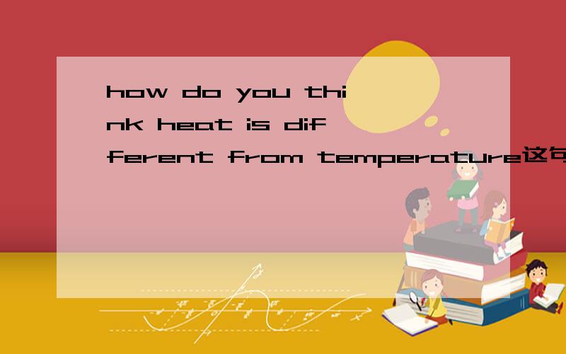 how do you think heat is different from temperature这句话怎么还原?是how修饰different吗?为什么不用what开头.