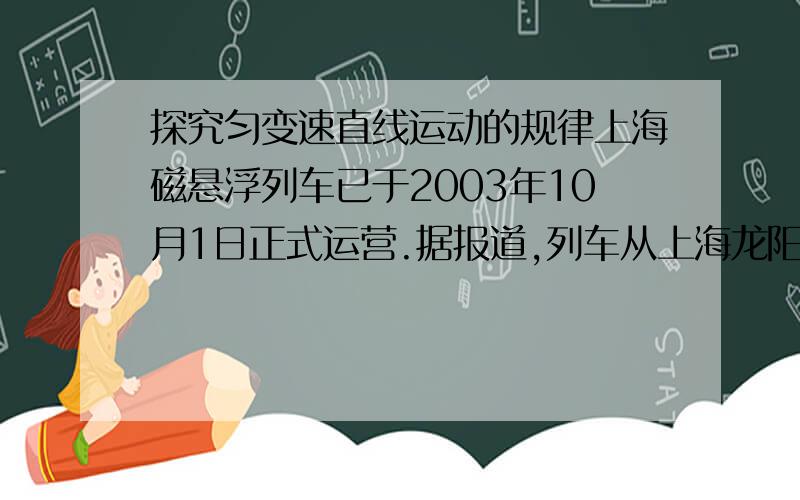 探究匀变速直线运动的规律上海磁悬浮列车已于2003年10月1日正式运营.据报道,列车从上海龙阳路车站到浦东机场车站,全程30km.列车开出后先加速,直到最高时速432km/h,然后保持最大速度行驶50s,