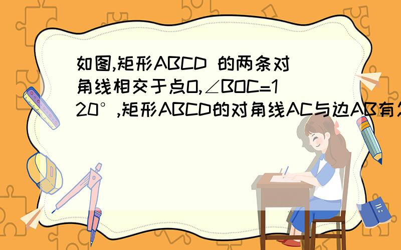 如图,矩形ABCD 的两条对角线相交于点O,∠BOC=120°,矩形ABCD的对角线AC与边AB有怎样的数量关系证明你的结论