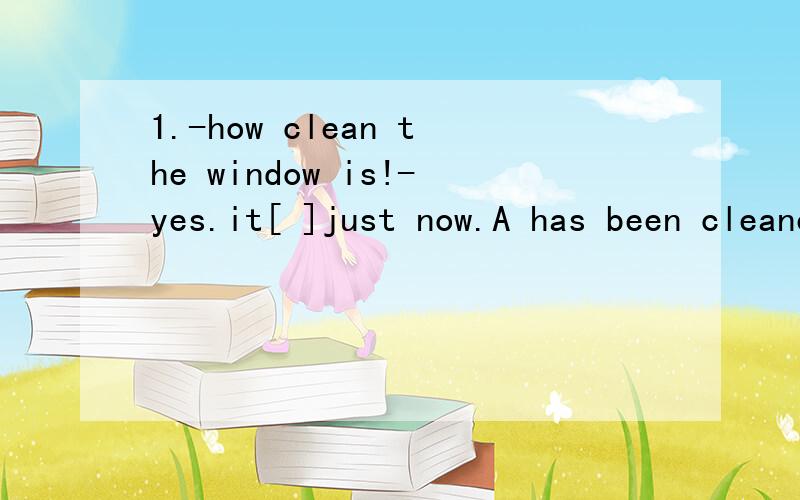 1.-how clean the window is!-yes.it[ ]just now.A has been cleaned B was cleaned2.-how clean the bedroom is!-yes i am sure that someone [ ]itA cleaned B has cleaned