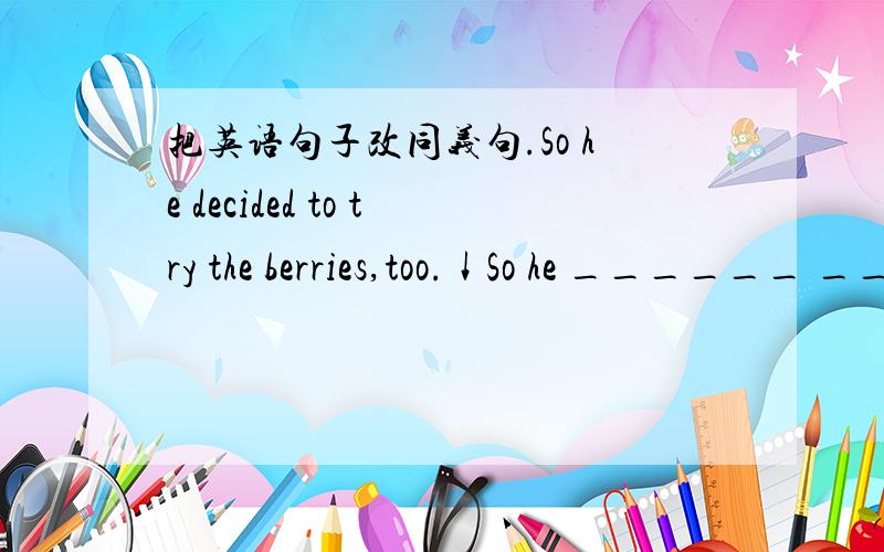 把英语句子改同义句.So he decided to try the berries,too.↓So he ______ ______ ______ ______ to try the berries,too.麻烦大家了,谢谢!o(∩_∩)o