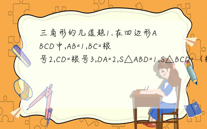 三角形的几道题1.在四边形ABCD中,AB=1,BC=根号2,CD=根号3,DA=2,S△ABD=1,S△BCD=（根号六）/2,求∠ABC+∠CDA的值2.如图,DE分别在△ABC的边AC,AB上,BD与CE相交于点F,若AE：EB=2：1,AD：DC=1：2,△ABC面积为21,求四