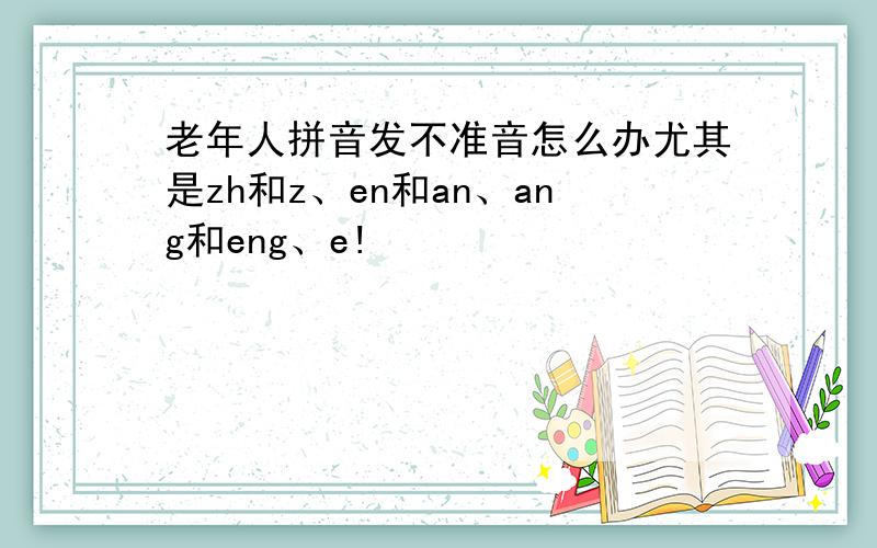 老年人拼音发不准音怎么办尤其是zh和z、en和an、ang和eng、e!
