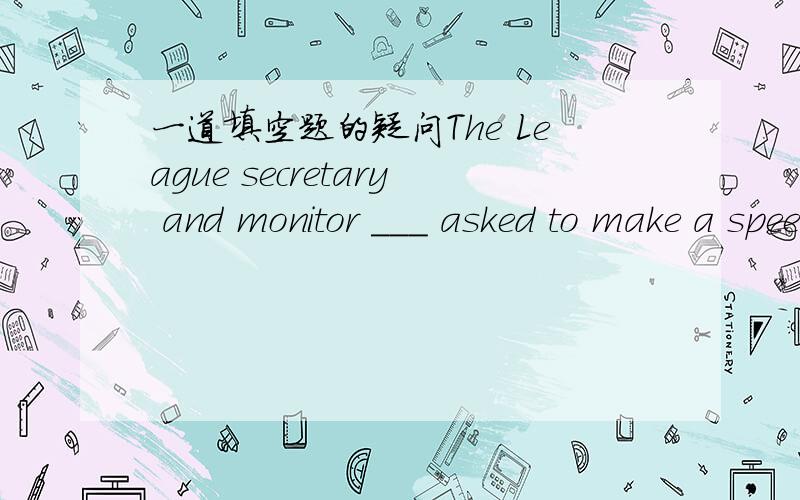 一道填空题的疑问The League secretary and monitor ___ asked to make a speech at the meeting为什么填was?不是填were
