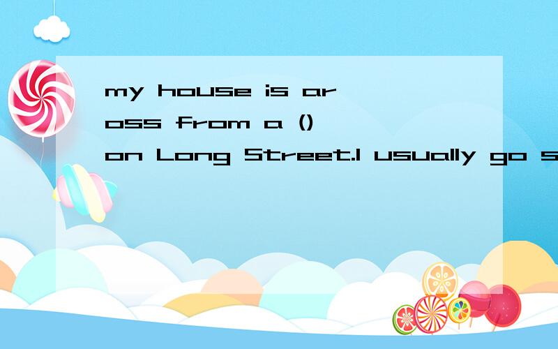 my house is aross from a () on Long Street.I usually go shopping at a () near my house.It is between a () and the ().On weekends,I like to play in the () .To get there,I go along Long Street and turn left on North Street.It is on the right,near to a