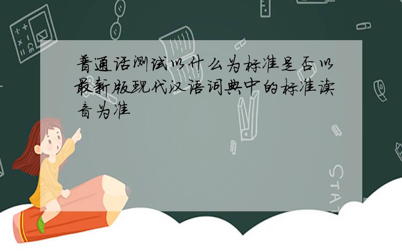 普通话测试以什么为标准是否以最新版现代汉语词典中的标准读音为准