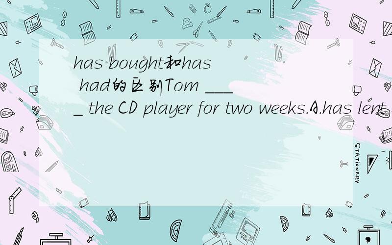 has bought和has had的区别Tom ____ the CD player for two weeks.A.has lent B.has borrowed C.has bought D.has had