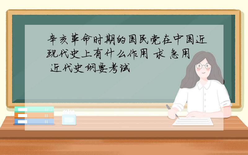 辛亥革命时期的国民党在中国近现代史上有什么作用 求 急用 近代史纲要考试