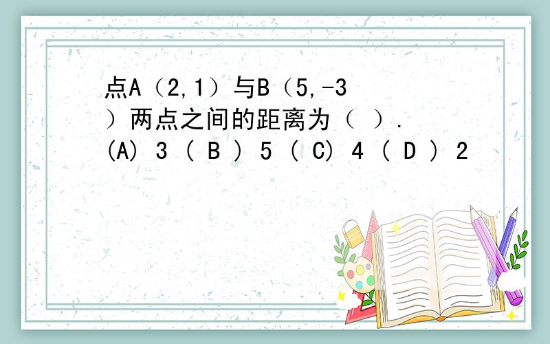 点A（2,1）与B（5,-3）两点之间的距离为（ ）. (A) 3 ( B ) 5 ( C) 4 ( D ) 2
