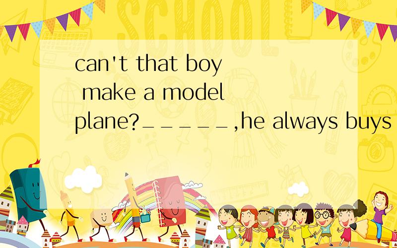 can't that boy make a model plane?_____,he always buys toy planes in the shop