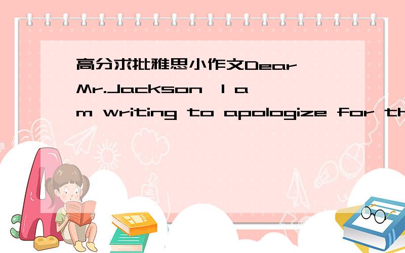 高分求批雅思小作文Dear Mr.Jackson,I am writing to apologize for that it is impossible for me to return some books in time.I borrowed three books from the library about one month ago which are supposed to be returned before next Monday.Unpred