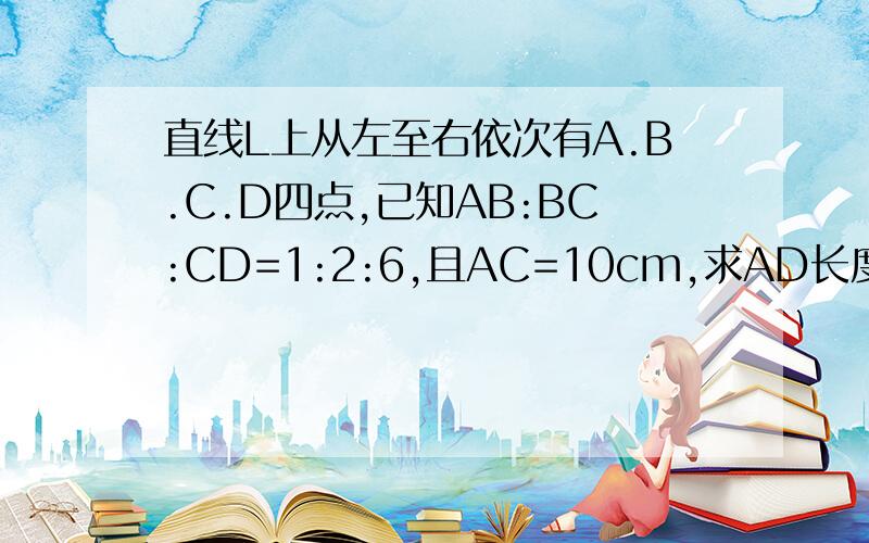 直线L上从左至右依次有A.B.C.D四点,已知AB:BC:CD=1:2:6,且AC=10cm,求AD长度.