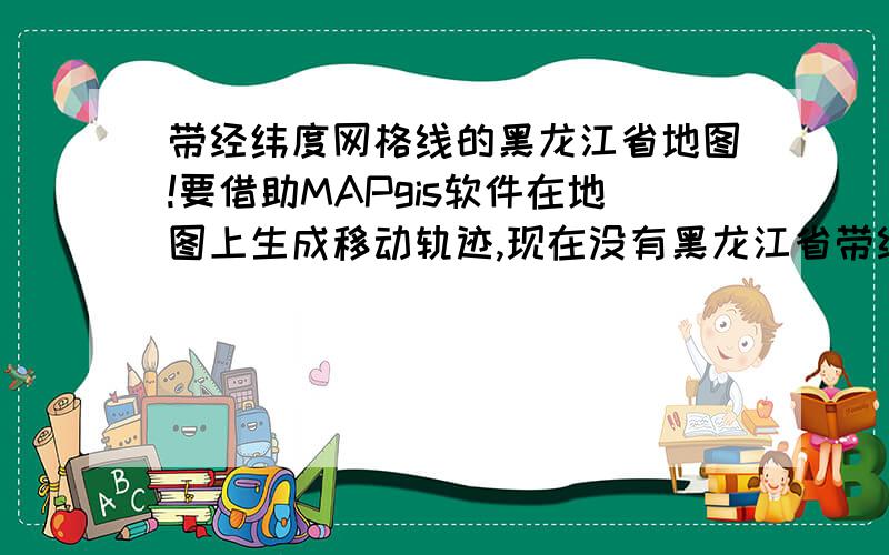 带经纬度网格线的黑龙江省地图!要借助MAPgis软件在地图上生成移动轨迹,现在没有黑龙江省带经纬度网格线的地图.