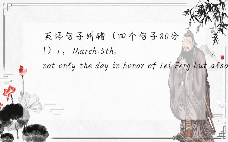 英语句子纠错（四个句子80分!）1：March.5th,not only the day in honor of Lei Feng but also appeals everyone to offer your hands to those in need.（3月5日,不仅是纪念雷锋,更呼吁每个人向需要帮助的人伸出援手）2:Jim