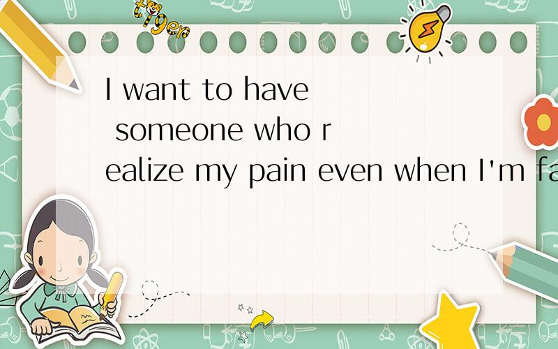 I want to have someone who realize my pain even when I'm faking smile and saying 