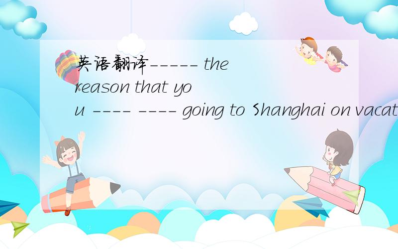 英语翻译----- the reason that you ---- ---- going to Shanghai on vacation?What's,后面怎么填?
