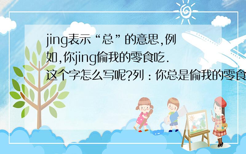 jing表示“总”的意思,例如,你jing偷我的零食吃.这个字怎么写呢?列：你总是偷我的零食吃=你jing偷我的零食吃.我不知道这是老北京的话还是哪的话,反正我家乡就这么说.这个jing字怎么写呢?
